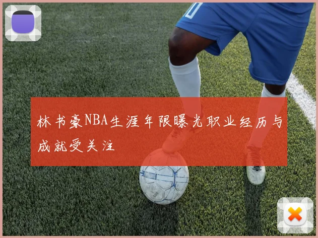 林书豪NBA生涯年限曝光职业经历与成就受关注