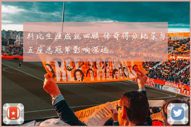 科比生涯成就回顾 传奇得分纪录与五座总冠军影响深远