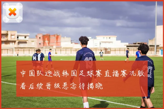 中国队迎战韩国足球赛直播赛况胶着后续晋级悬念待揭晓