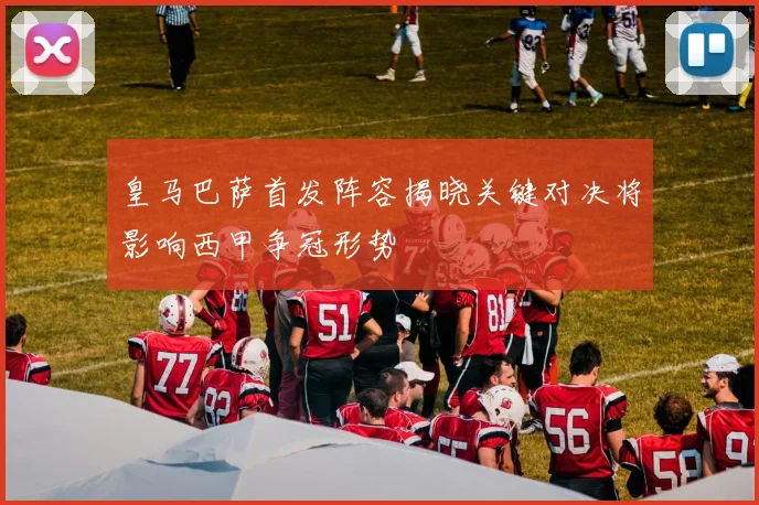 皇马巴萨首发阵容揭晓关键对决将影响西甲争冠形势