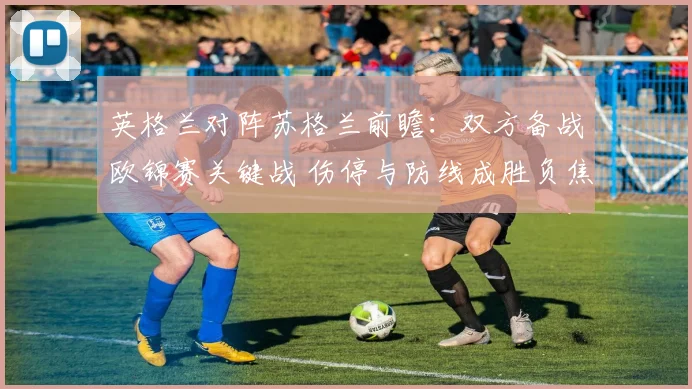 英格兰对阵苏格兰前瞻：双方备战欧锦赛关键战 伤停与防线成胜负焦点