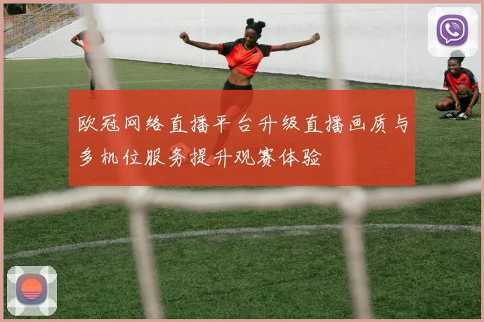 欧冠网络直播平台升级直播画质与多机位服务提升观赛体验