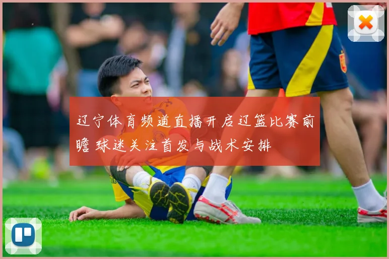 辽宁体育频道直播开启辽篮比赛前瞻 球迷关注首发与战术安排