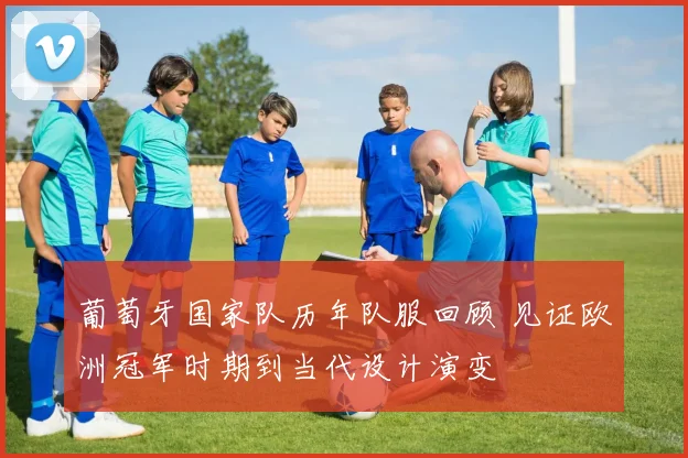 葡萄牙国家队历年队服回顾 见证欧洲冠军时期到当代设计演变