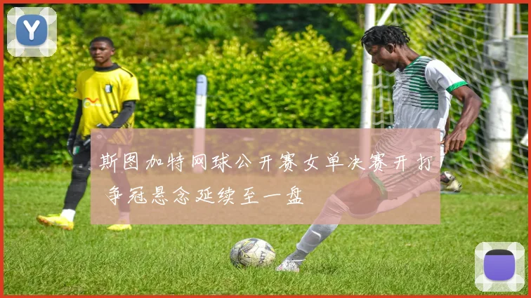 斯图加特网球公开赛女单决赛开打 争冠悬念延续至一盘