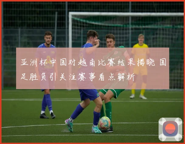 亚洲杯中国对越南比赛结果揭晓 国足胜负引关注赛事看点解析