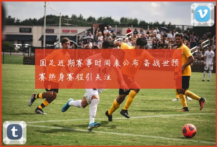 国足近期赛事时间表公布 备战世预赛热身赛程引关注