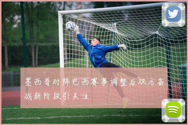 墨西哥对阵巴西赛事调整后双方备战新阶段引关注