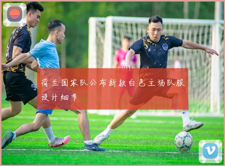 荷兰国家队公布新款白色主场队服设计细节