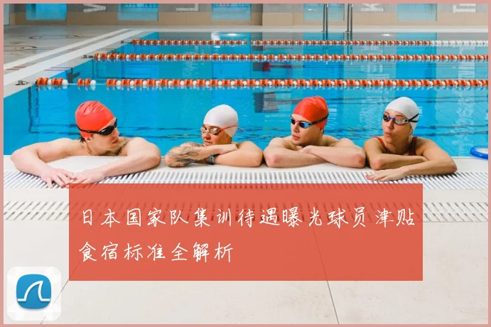 日本国家队集训待遇曝光球员津贴食宿标准全解析