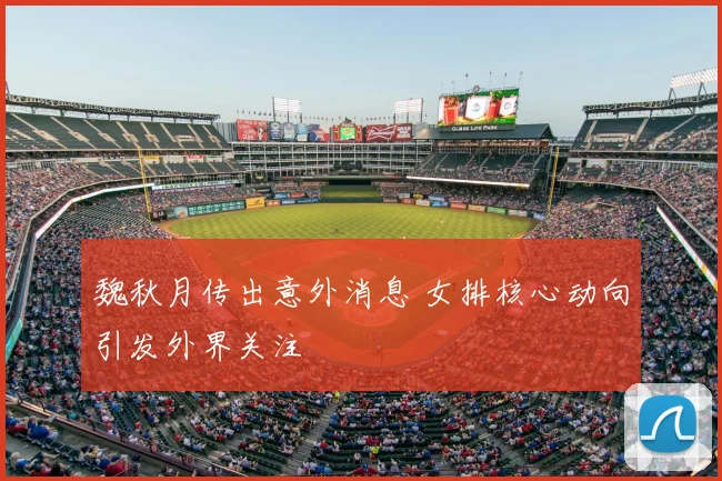 魏秋月传出意外消息 女排核心动向引发外界关注