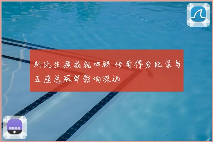 科比生涯成就回顾 传奇得分纪录与五座总冠军影响深远