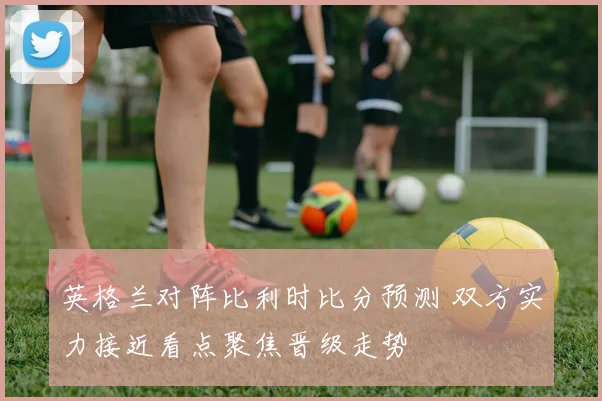 英格兰对阵比利时比分预测 双方实力接近看点聚焦晋级走势