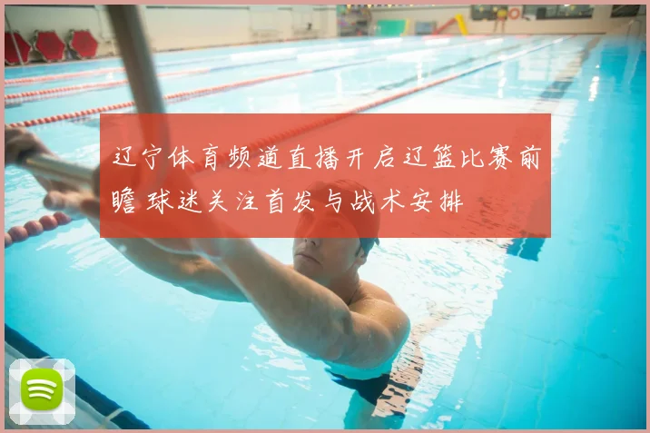 辽宁体育频道直播开启辽篮比赛前瞻 球迷关注首发与战术安排