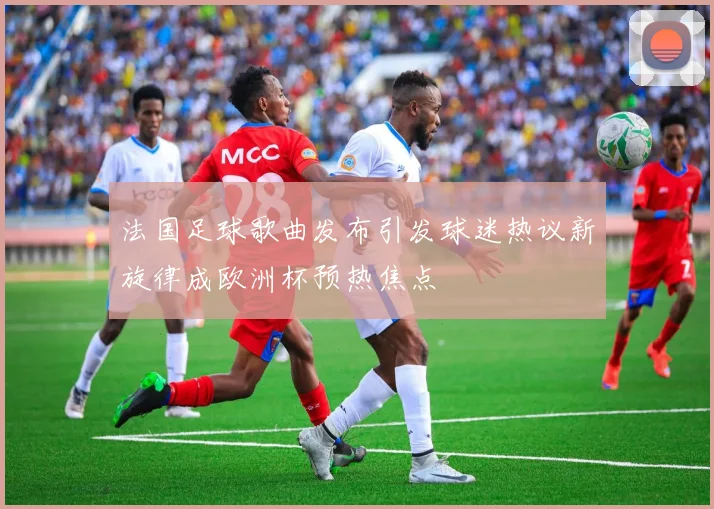 法国足球歌曲发布引发球迷热议新旋律成欧洲杯预热焦点