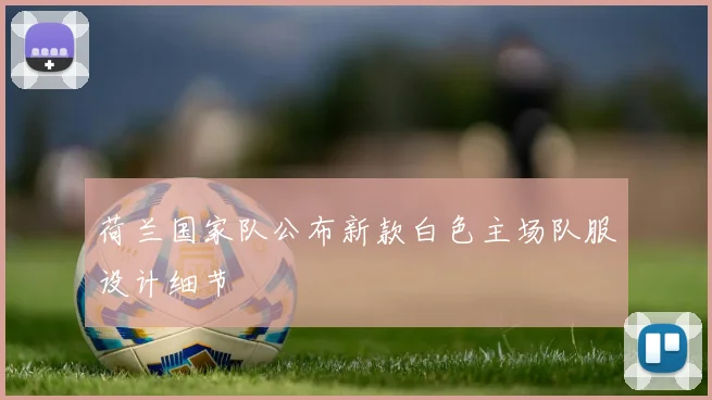 荷兰国家队公布新款白色主场队服设计细节