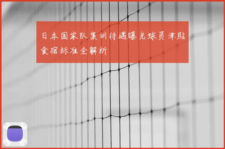 日本国家队集训待遇曝光球员津贴食宿标准全解析