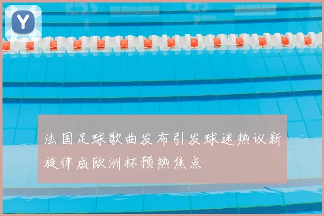 法国足球歌曲发布引发球迷热议新旋律成欧洲杯预热焦点