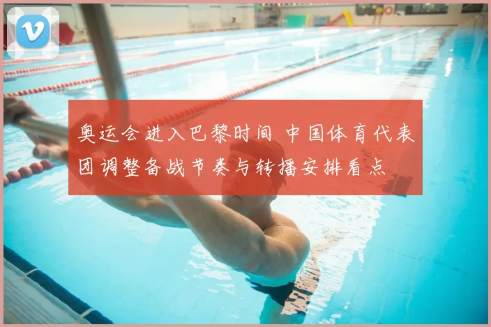 奥运会进入巴黎时间 中国体育代表团调整备战节奏与转播安排看点