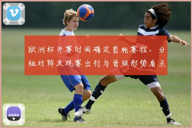欧洲杯开赛时间确定首轮赛程、分组对阵及观赛出行与晋级形势看点