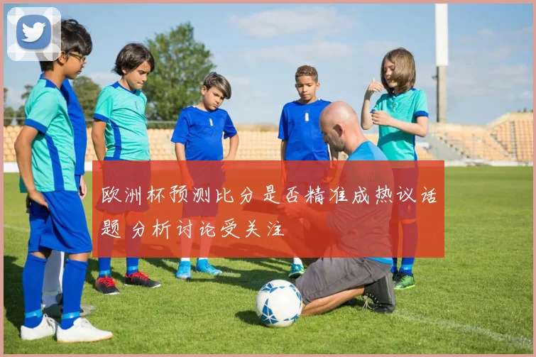 欧洲杯预测比分是否精准成热议话题 分析讨论受关注
